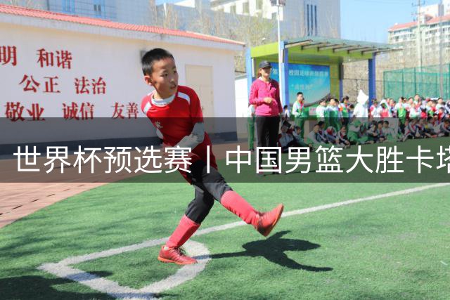世界杯预选赛丨中国男篮大胜卡塔尔迎来开门红
