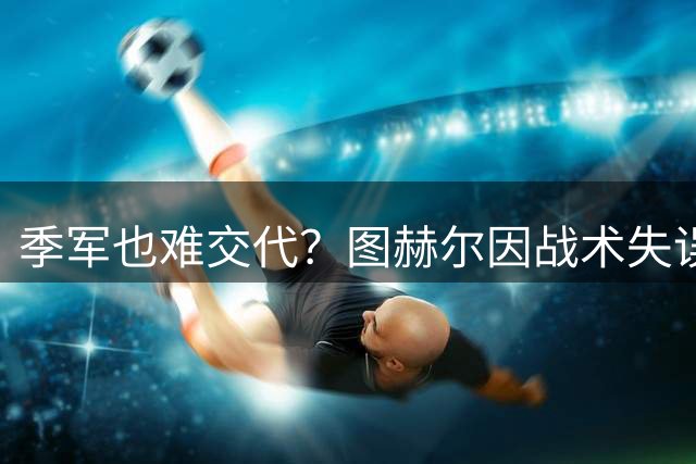 季军也难交代？图赫尔因战术失误及弃用核心遭英足总严厉质询