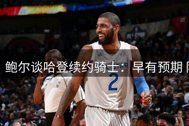鲍尔谈哈登续约骑士：早有预期 阵容已具竞争力