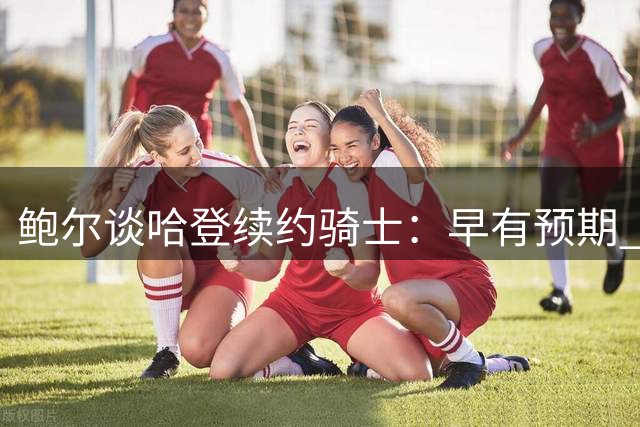鲍尔谈哈登续约骑士：早有预期 阵容已具竞争力